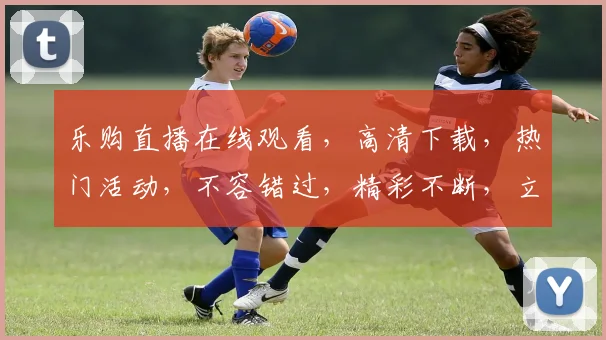乐购直播在线观看，高清下载，热门活动，不容错过，精彩不断，立即加入