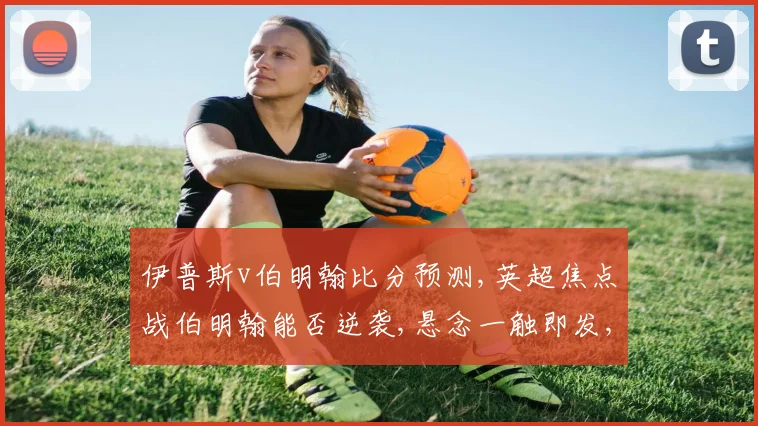 伊普斯v伯明翰比分预测,英超焦点战伯明翰能否逆袭,悬念一触即发,比分几何